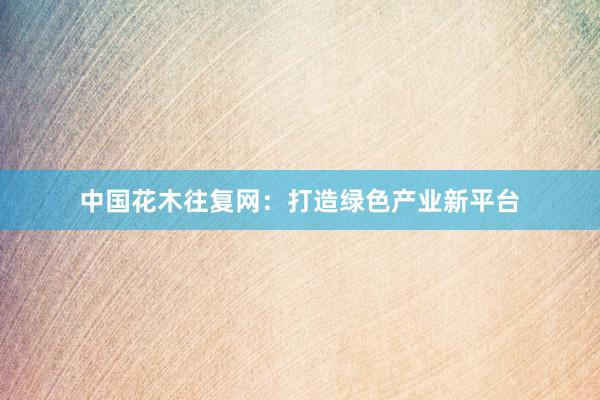 中国花木往复网：打造绿色产业新平台
