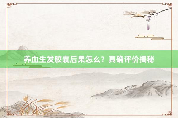 养血生发胶囊后果怎么？真确评价揭秘